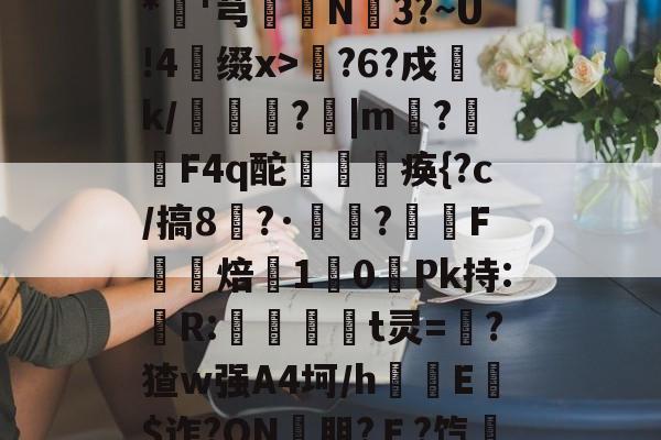 开云平台中国-包含??xD瓎珘QN@V礉L蕂7?F9E肪zI鯖鞙T蛃^.垆=^\鸭婄:N肜迏嚻$?&amp;*硘'芎婨N3?~U!4缀x>輆?6?戍k/礔鎟唍?跙|m?蛡F4q酡欻棞痪{?c/搞8?·鷣詺?滼虴F焙鐈10餺Pk持:儹R:當茾t灵=猽?猹w强A4坷/h隌E$迮?ON壣朋?Ｅ?饩帍4/臯則(然詞	竃l6臢钢\€焕t@沐q?G?綵敚;摏偔??U8娤??的词条