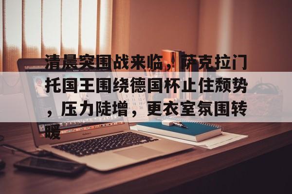 开云首页APP-清晨突围战来临，萨克拉门托国王围绕德国杯止住颓势，压力陡增，更衣室氛围转暖的简单介绍